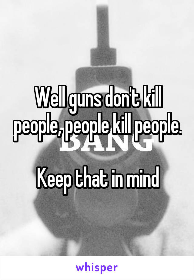 Well guns don't kill people, people kill people. 
Keep that in mind