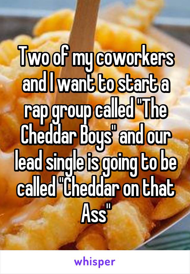 Two of my coworkers and I want to start a rap group called "The Cheddar Boys" and our lead single is going to be called "Cheddar on that Ass"