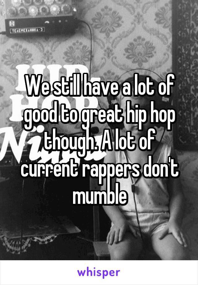 We still have a lot of good to great hip hop though. A lot of current rappers don't mumble