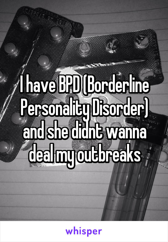 I have BPD (Borderline Personality Disorder) and she didnt wanna deal my outbreaks