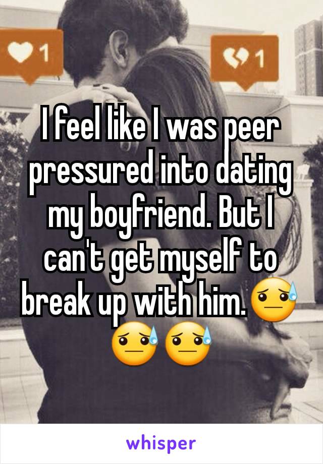 I feel like I was peer pressured into dating my boyfriend. But I can't get myself to break up with him.😓😓😓