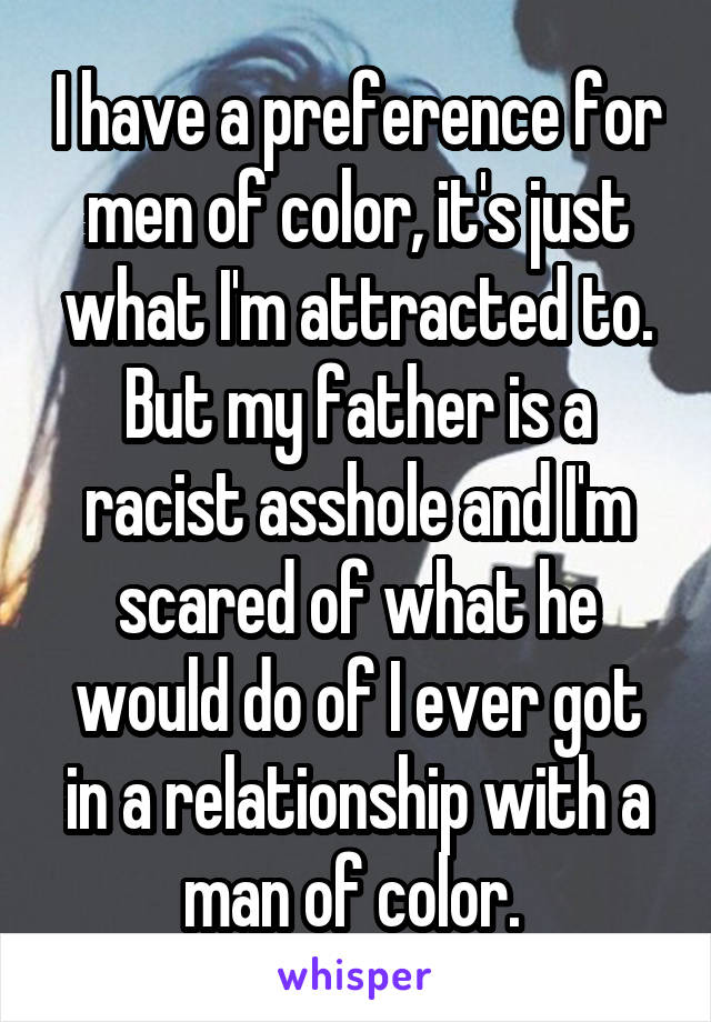 I have a preference for men of color, it's just what I'm attracted to. But my father is a racist asshole and I'm scared of what he would do of I ever got in a relationship with a man of color. 