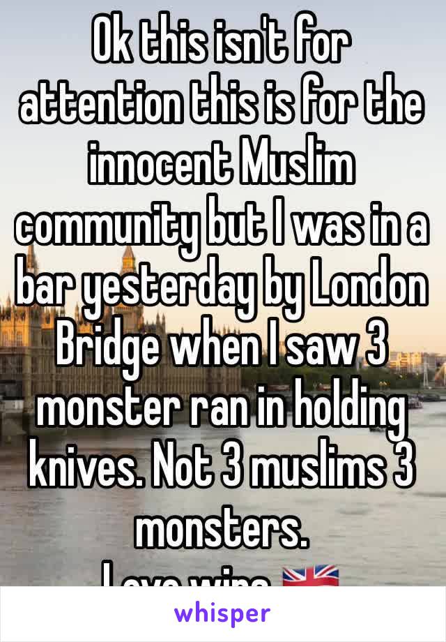 Ok this isn't for attention this is for the innocent Muslim community but I was in a bar yesterday by London Bridge when I saw 3 monster ran in holding knives. Not 3 muslims 3 monsters.
Love wins.🇬🇧