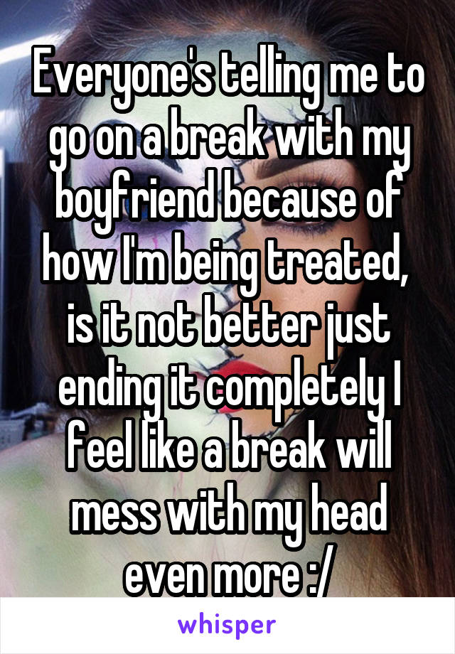 Everyone's telling me to go on a break with my boyfriend because of how I'm being treated,  is it not better just ending it completely I feel like a break will mess with my head even more :/