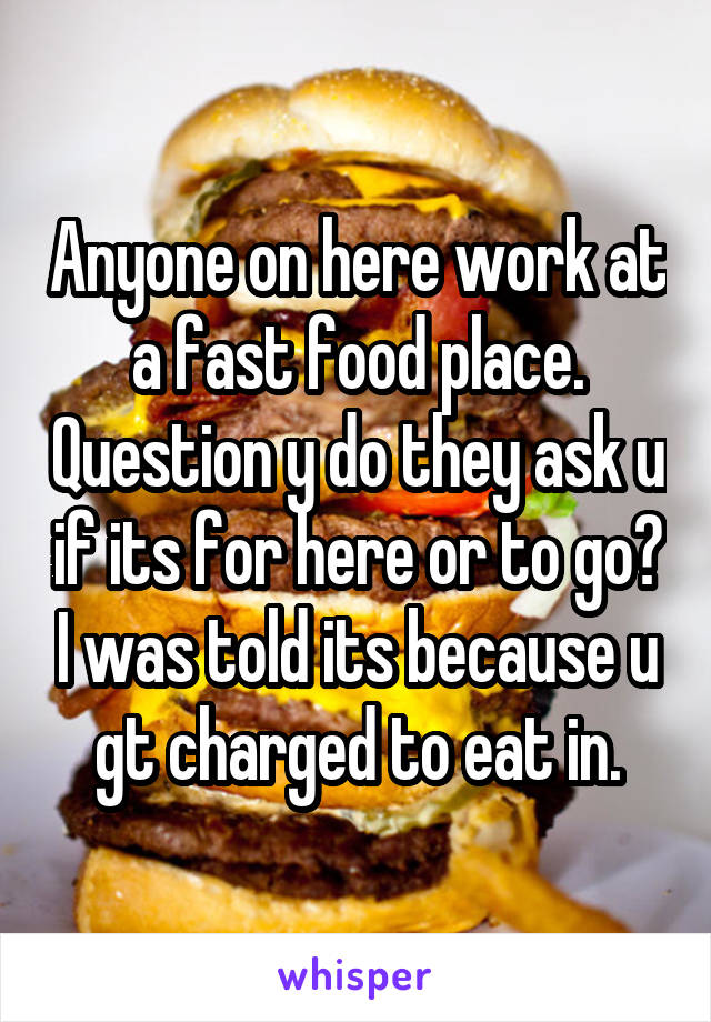 Anyone on here work at a fast food place. Question y do they ask u if its for here or to go? I was told its because u gt charged to eat in.