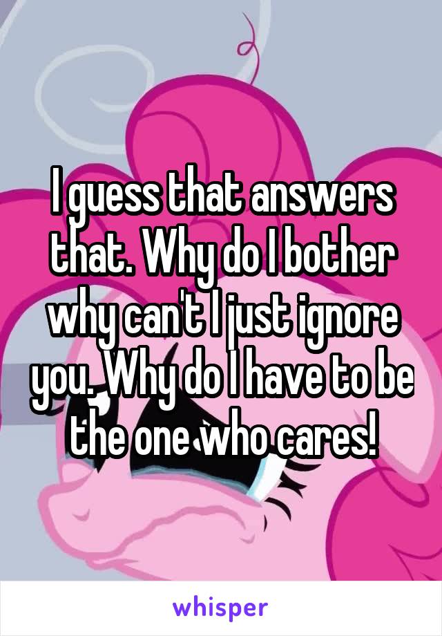 I guess that answers that. Why do I bother why can't I just ignore you. Why do I have to be the one who cares!