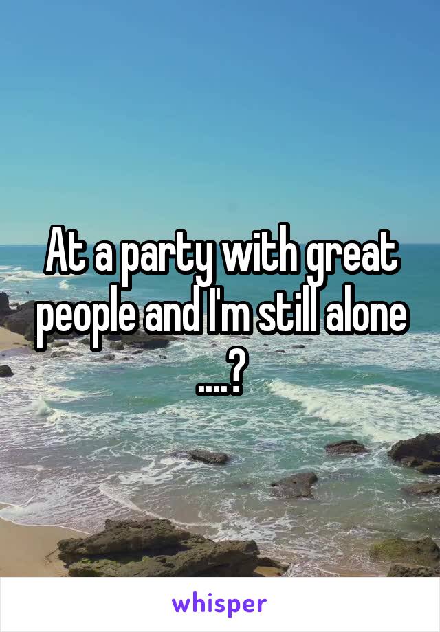 At a party with great people and I'm still alone ....🙄