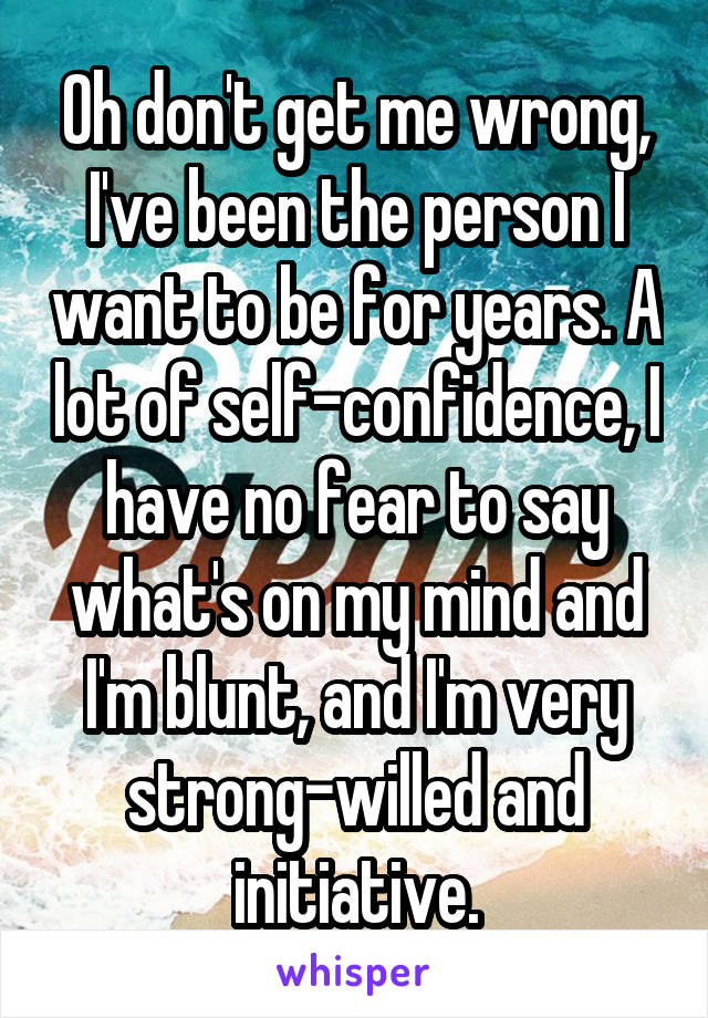 Oh don't get me wrong, I've been the person I want to be for years. A lot of self-confidence, I have no fear to say what's on my mind and I'm blunt, and I'm very strong-willed and initiative.