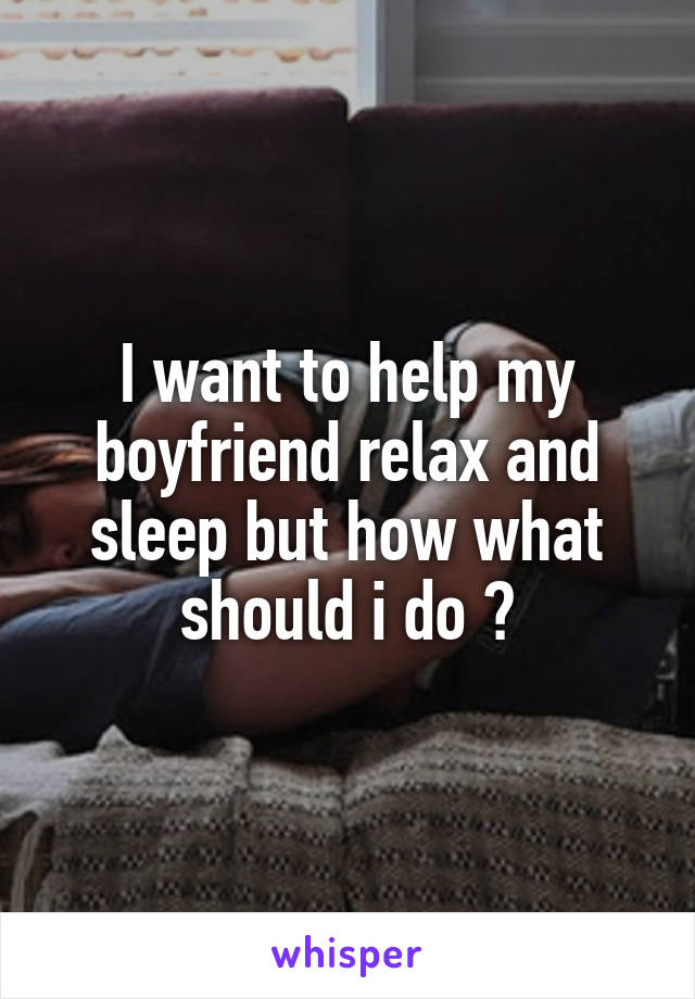 I want to help my boyfriend relax and sleep but how what should i do ?