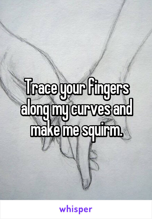 Trace your fingers along my curves and make me squirm.