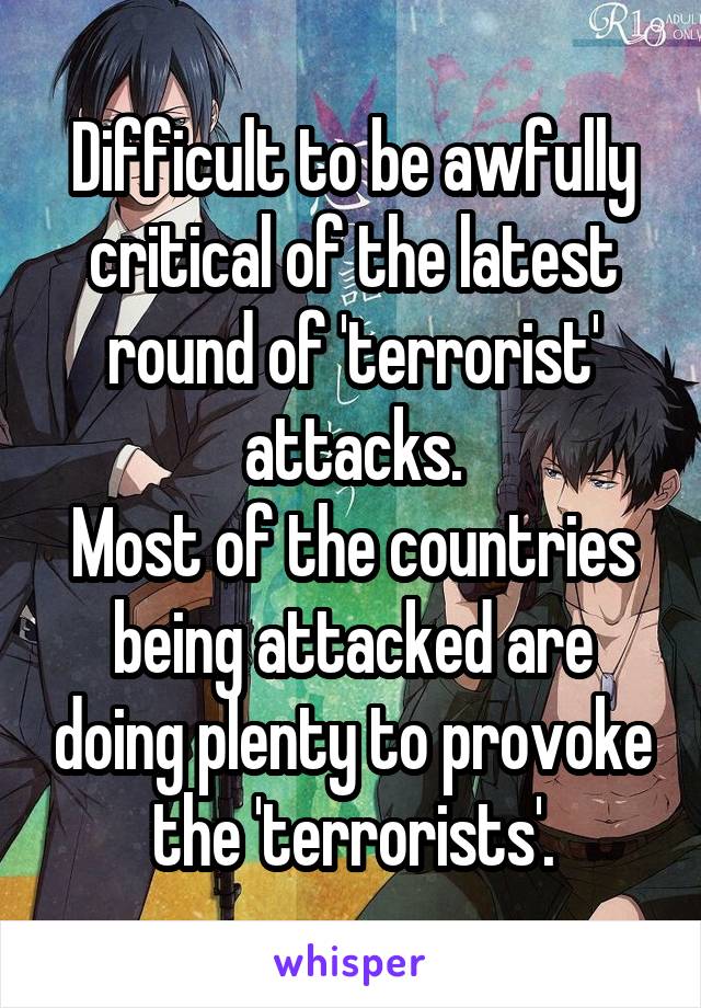 Difficult to be awfully critical of the latest round of 'terrorist' attacks.
Most of the countries being attacked are doing plenty to provoke the 'terrorists'.