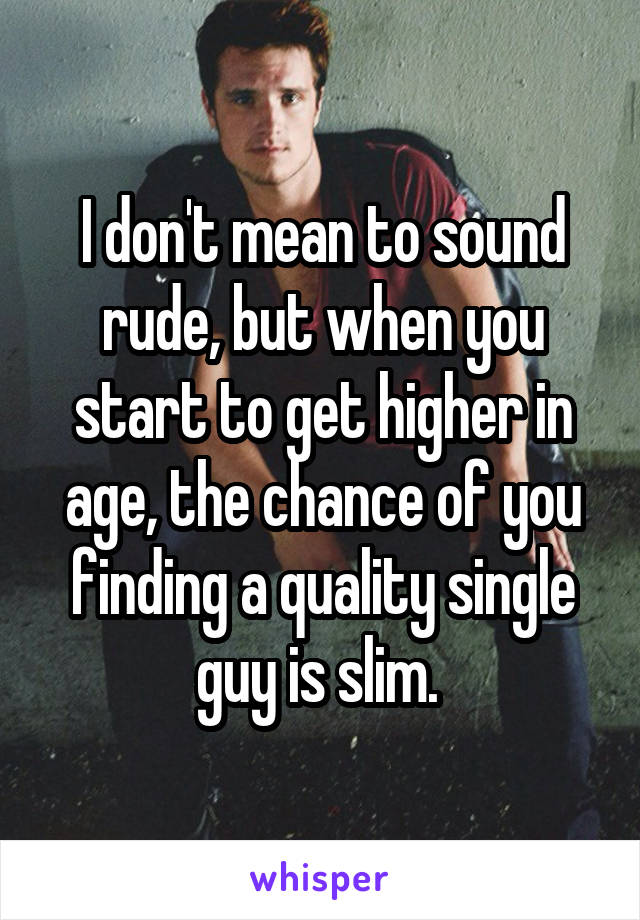 I don't mean to sound rude, but when you start to get higher in age, the chance of you finding a quality single guy is slim. 