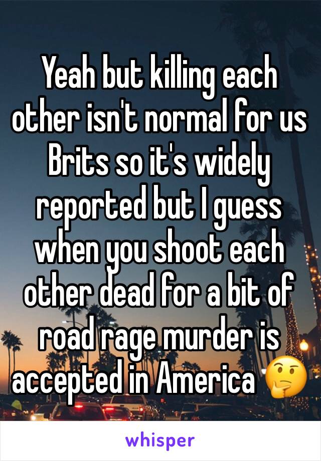 Yeah but killing each other isn't normal for us Brits so it's widely reported but I guess when you shoot each other dead for a bit of road rage murder is accepted in America 🤔