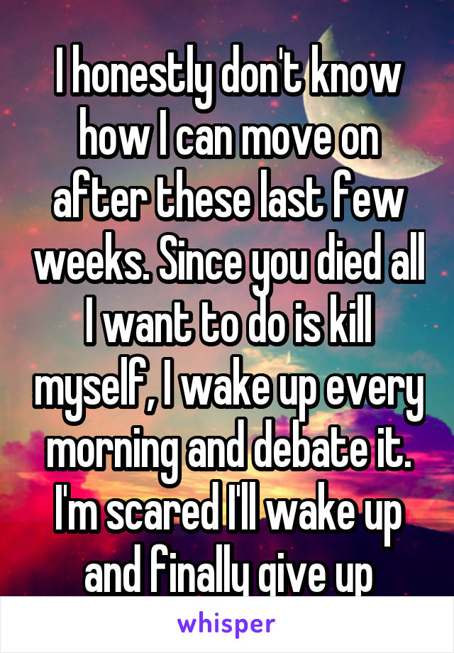 I honestly don't know how I can move on after these last few weeks. Since you died all I want to do is kill myself, I wake up every morning and debate it. I'm scared I'll wake up and finally give up