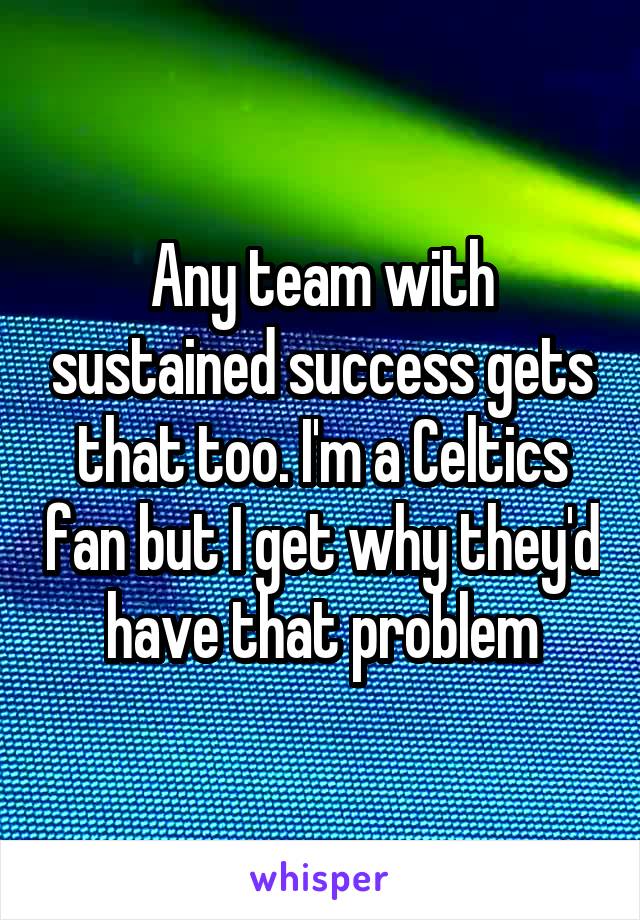 Any team with sustained success gets that too. I'm a Celtics fan but I get why they'd have that problem