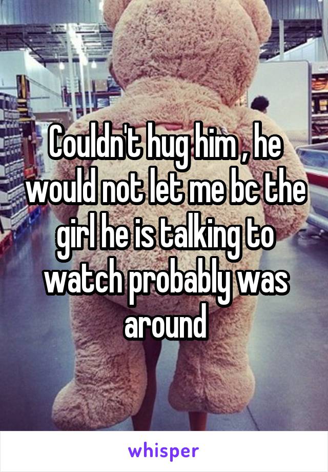 Couldn't hug him , he would not let me bc the girl he is talking to watch probably was around