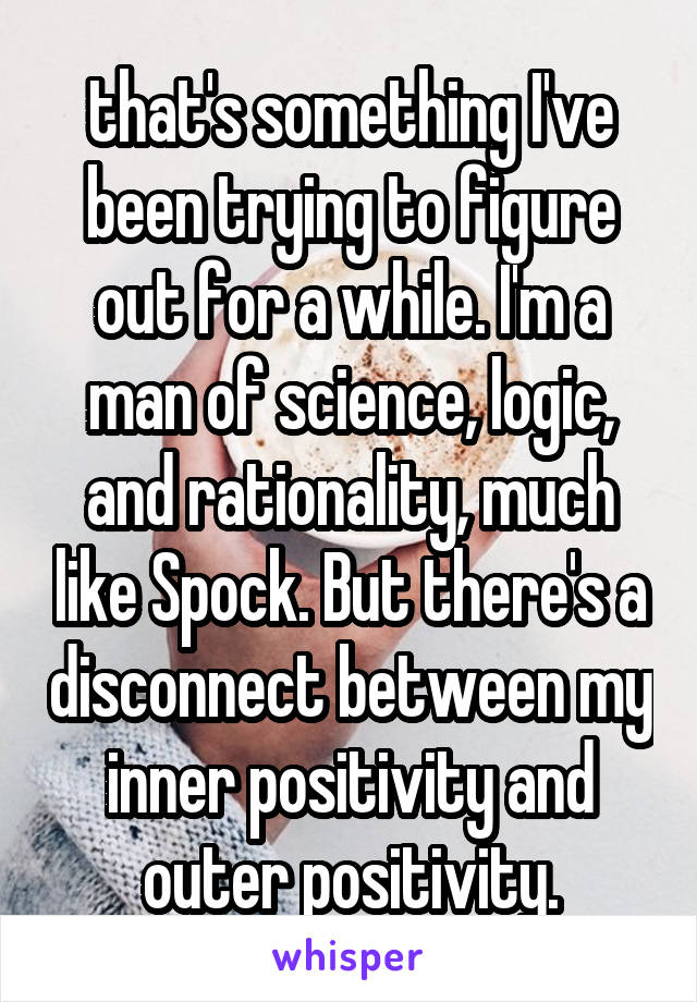 that's something I've been trying to figure out for a while. I'm a man of science, logic, and rationality, much like Spock. But there's a disconnect between my inner positivity and outer positivity.