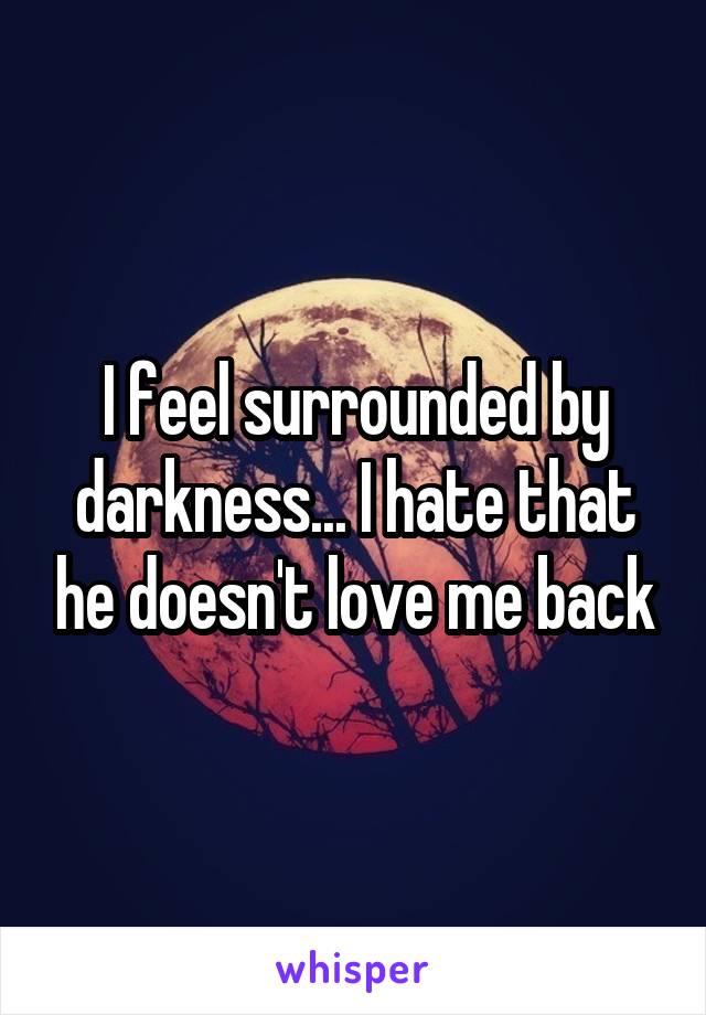 I feel surrounded by darkness... I hate that he doesn't love me back