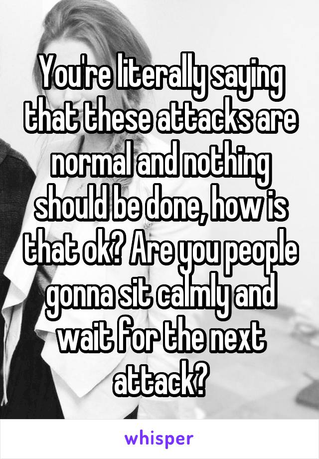 You're literally saying that these attacks are normal and nothing should be done, how is that ok? Are you people gonna sit calmly and wait for the next attack?