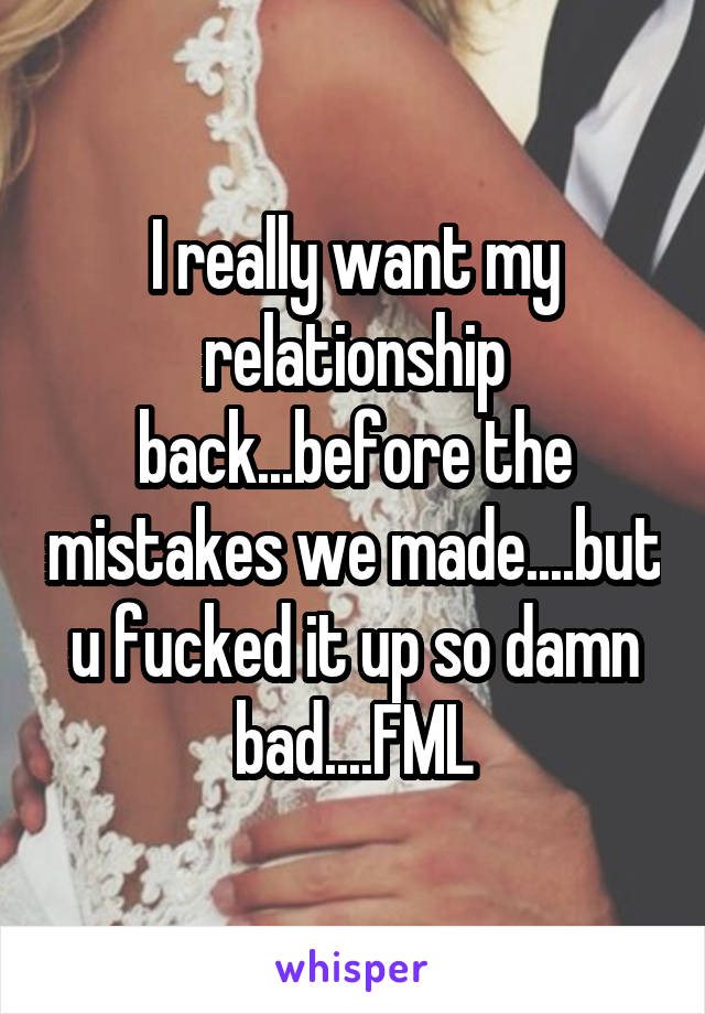 I really want my relationship back...before the mistakes we made....but u fucked it up so damn bad....FML