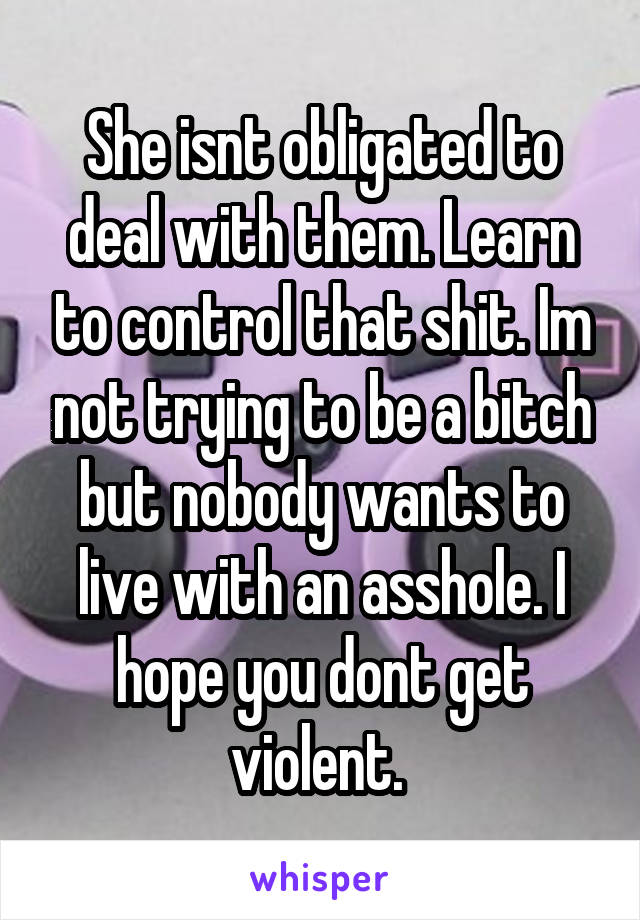 She isnt obligated to deal with them. Learn to control that shit. Im not trying to be a bitch but nobody wants to live with an asshole. I hope you dont get violent. 