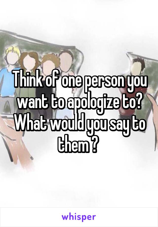 Think of one person you want to apologize to? What would you say to them ? 