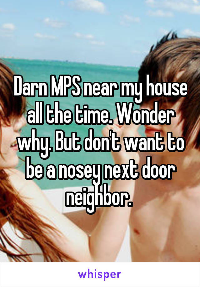 Darn MPS near my house all the time. Wonder why. But don't want to be a nosey next door neighbor. 