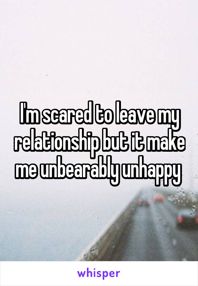 I'm scared to leave my relationship but it make me unbearably unhappy 