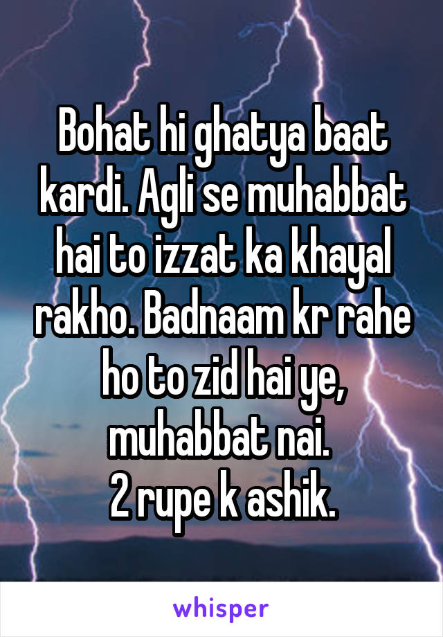 Bohat hi ghatya baat kardi. Agli se muhabbat hai to izzat ka khayal rakho. Badnaam kr rahe ho to zid hai ye, muhabbat nai. 
2 rupe k ashik.