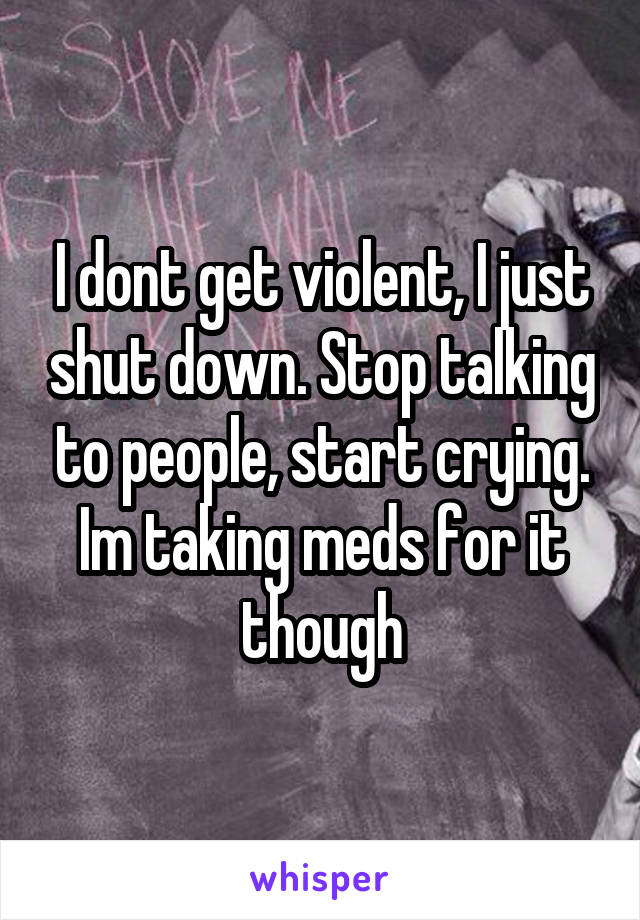 I dont get violent, I just shut down. Stop talking to people, start crying. Im taking meds for it though