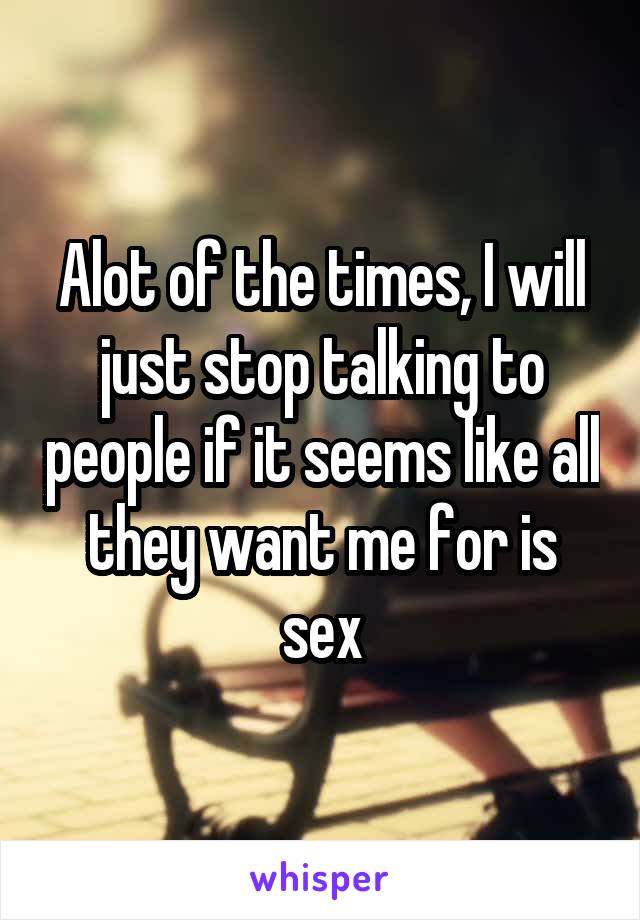 Alot of the times, I will just stop talking to people if it seems like all they want me for is sex