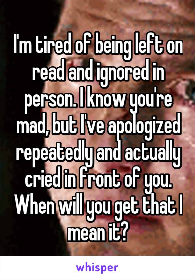 I'm tired of being left on read and ignored in person. I know you're mad, but I've apologized repeatedly and actually cried in front of you. When will you get that I mean it?