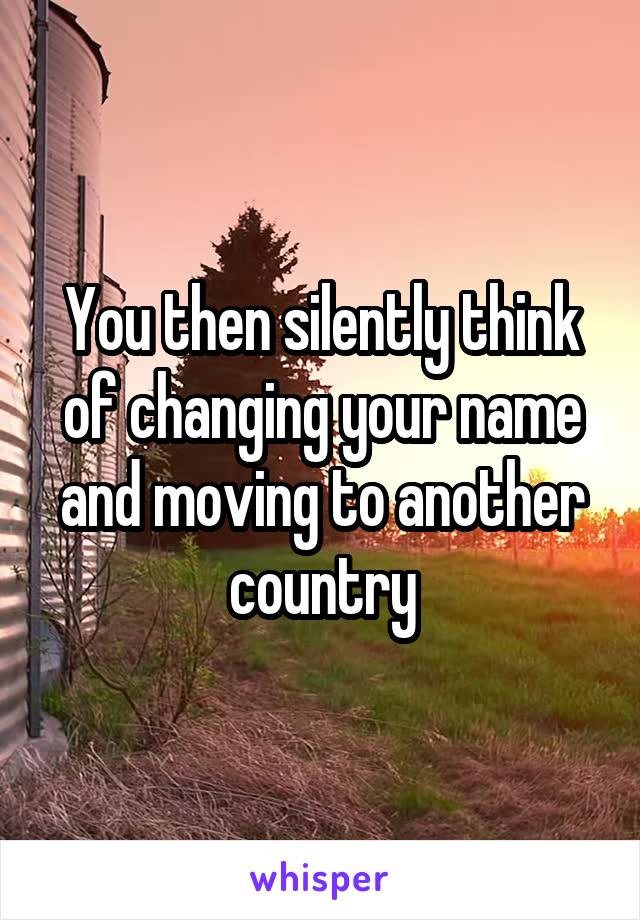 You then silently think of changing your name and moving to another country