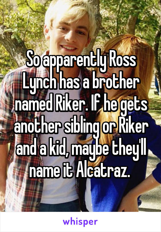 So apparently Ross Lynch has a brother named Riker. If he gets another sibling or Riker and a kid, maybe they'll name it Alcatraz. 