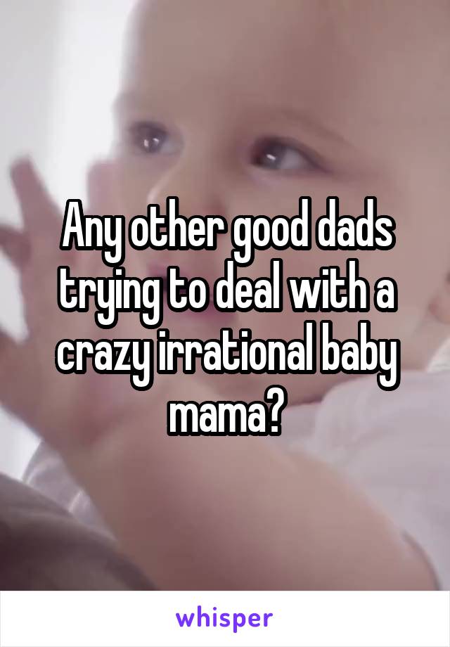 Any other good dads trying to deal with a crazy irrational baby mama?