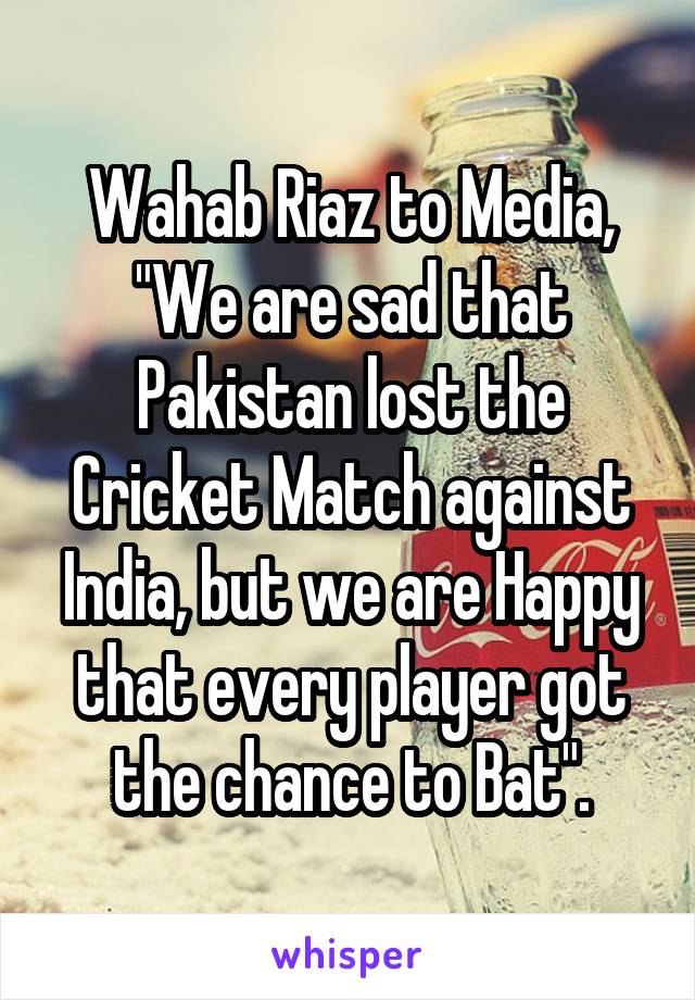 Wahab Riaz to Media, "We are sad that Pakistan lost the Cricket Match against India, but we are Happy that every player got the chance to Bat".