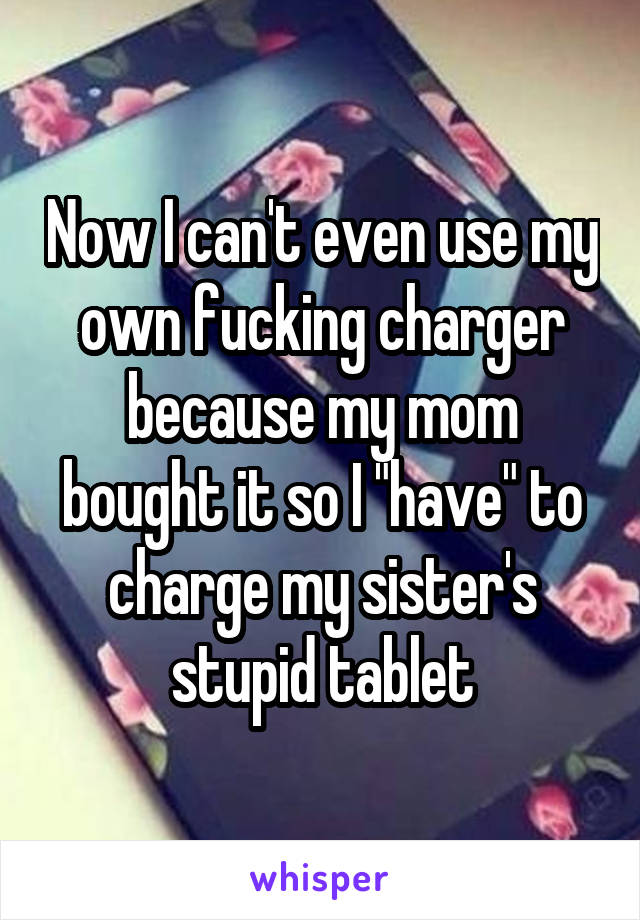 Now I can't even use my own fucking charger because my mom bought it so I "have" to charge my sister's stupid tablet