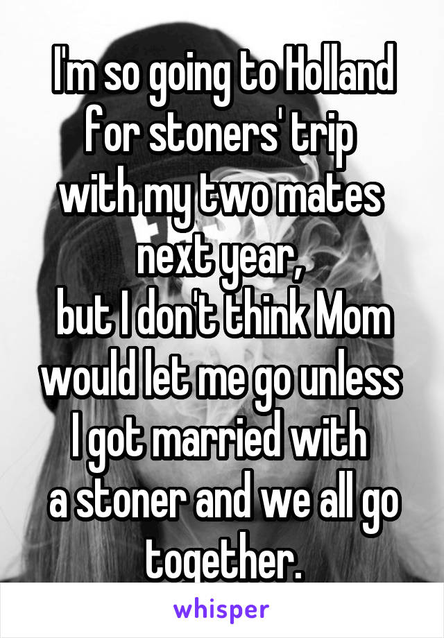 I'm so going to Holland for stoners' trip 
with my two mates 
next year, 
but I don't think Mom would let me go unless 
I got married with 
a stoner and we all go together.