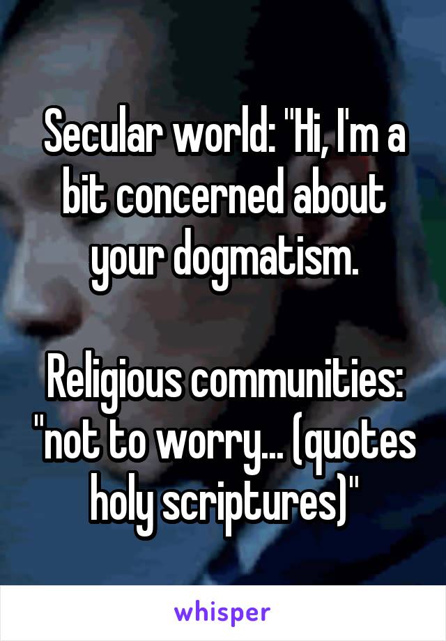 Secular world: "Hi, I'm a bit concerned about your dogmatism.

Religious communities: "not to worry... (quotes holy scriptures)"