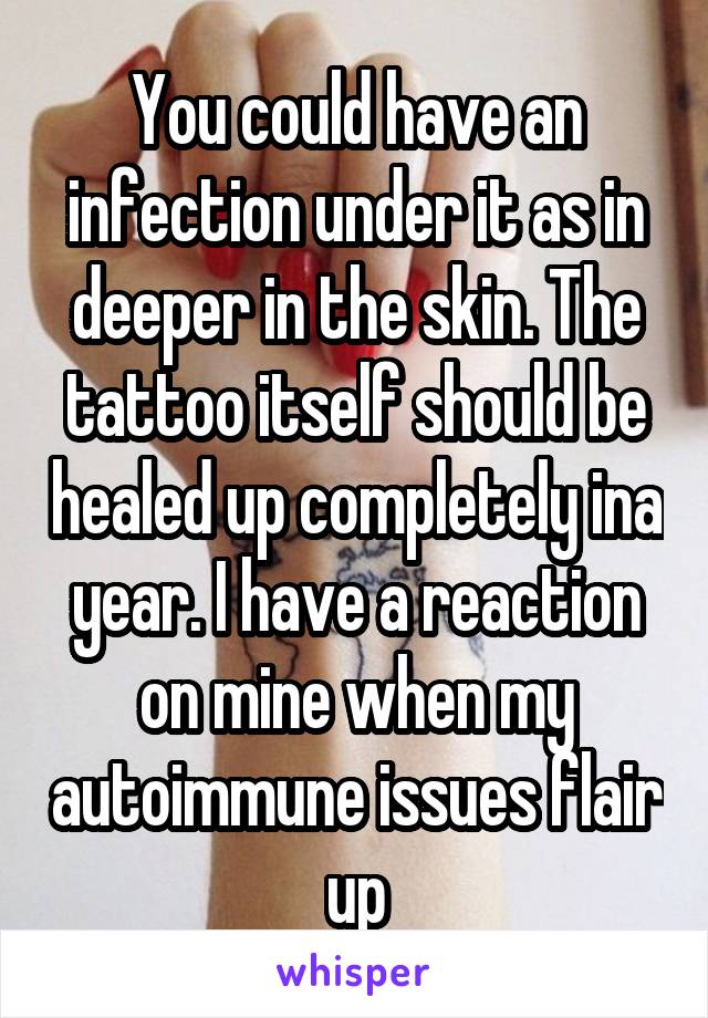 You could have an infection under it as in deeper in the skin. The tattoo itself should be healed up completely ina year. I have a reaction on mine when my autoimmune issues flair up