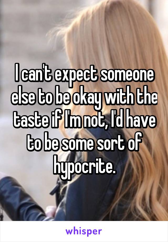 I can't expect someone else to be okay with the taste if I'm not, I'd have to be some sort of hypocrite.