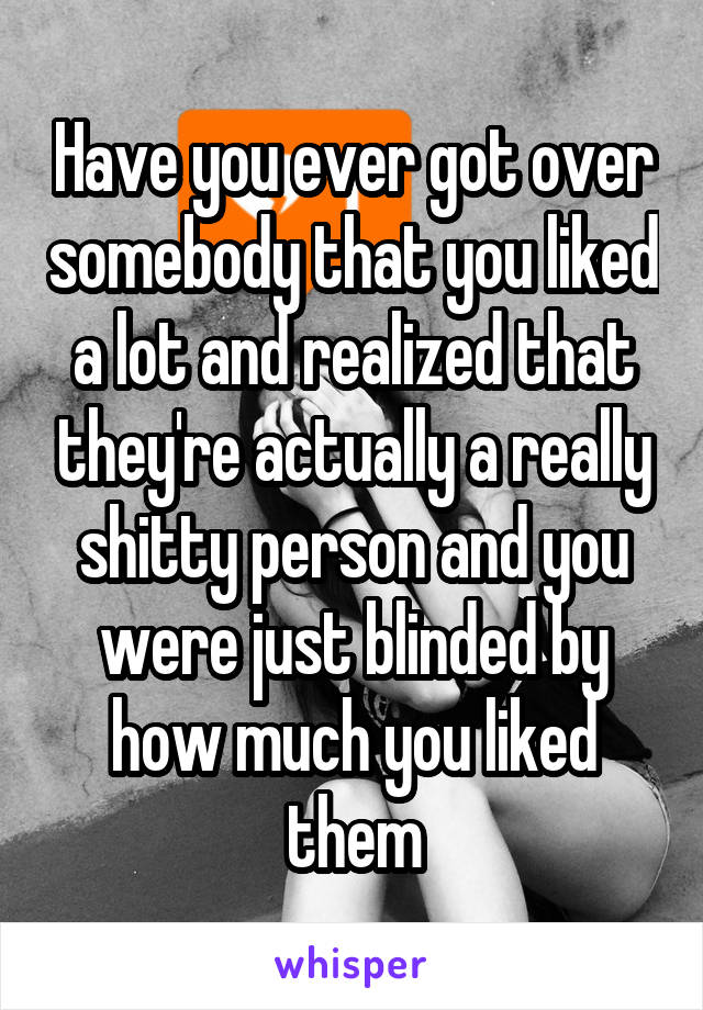 Have you ever got over somebody that you liked a lot and realized that they're actually a really shitty person and you were just blinded by how much you liked them