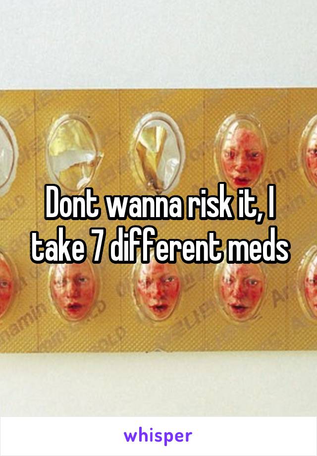 Dont wanna risk it, I take 7 different meds