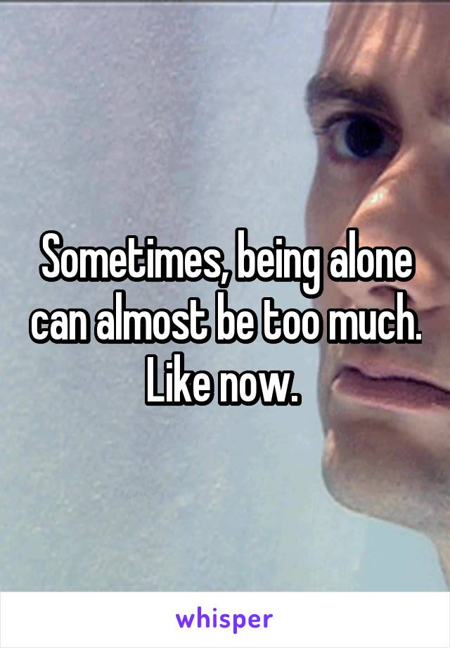 Sometimes, being alone can almost be too much. Like now. 