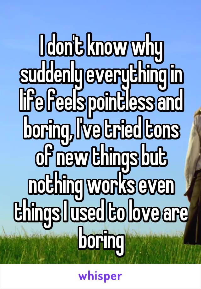 I don't know why suddenly everything in life feels pointless and boring, I've tried tons of new things but nothing works even things I used to love are boring