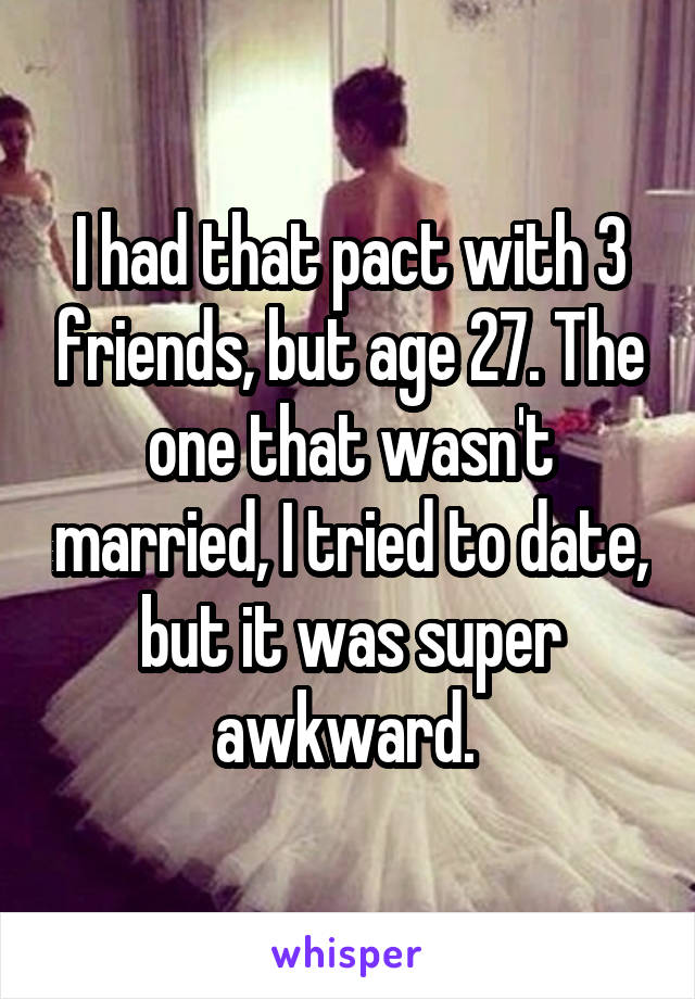 I had that pact with 3 friends, but age 27. The one that wasn't married, I tried to date, but it was super awkward. 