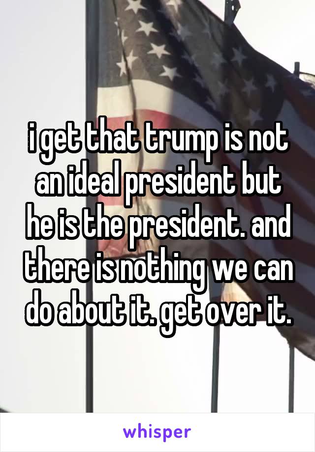 i get that trump is not an ideal president but he is the president. and there is nothing we can do about it. get over it.