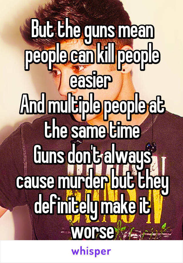 But the guns mean people can kill people easier 
And multiple people at the same time
Guns don't always cause murder but they definitely make it worse