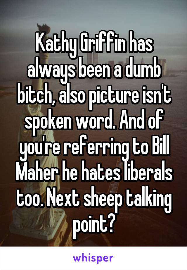 Kathy Griffin has always been a dumb bitch, also picture isn't spoken word. And of you're referring to Bill Maher he hates liberals too. Next sheep talking point?