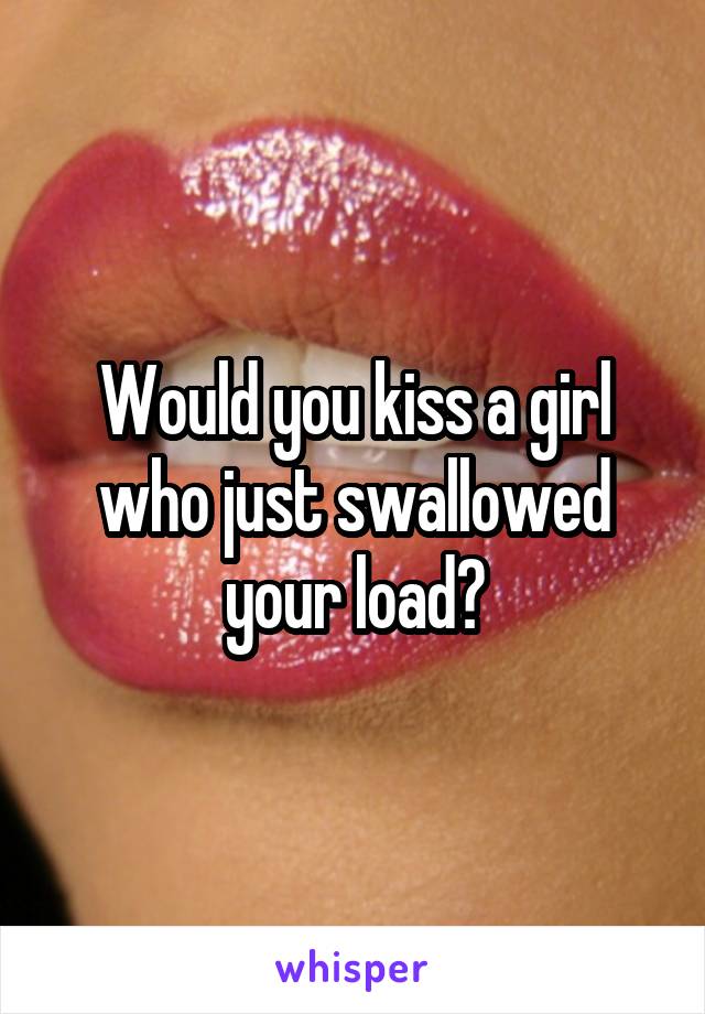 Would you kiss a girl who just swallowed your load?